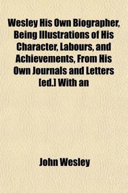 An Wesley His Own Biographer, Being Illustrations of His Character, Labours, and Achievements, from His Own Journals and Letters [Ed ] With