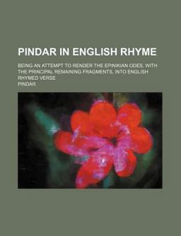 Pindar in English Rhyme; Being an Attempt to Render the Epinikian Odes, with the Principal Remaining Fragments, into English Rhymed Verse