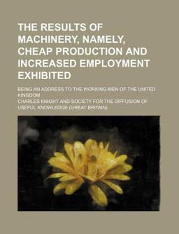 The Results of MacHinery, Namely, Cheap Production and Increased Employment Exhibited; Being an Address to the Working-Men of the United Kingdom