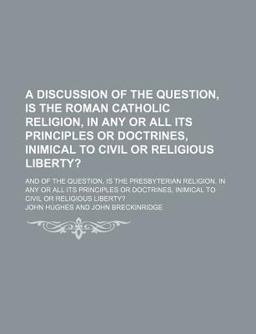 A Discussion of the Question, Is the Roman Catholic Religion, in Any or All Its Principles or Doctrines, Inimical to Civil or Religious Liberty?