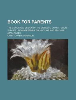 Book for Parents; the Genius and Design of the Domestic Constitution, with Its Untransferable Obligations and Peculiar Advantages