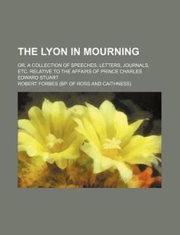 The Lyon in Mourning; or, a Collection of Speeches, Letters, Journals, etc Relative to the Affairs of Prince Charles Edward Stuart