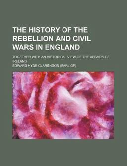 The History of the Rebellion and Civil Wars in England; Together with an Historical View of the Affairs of Ireland