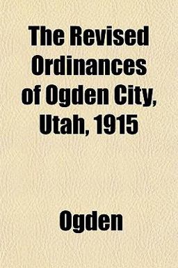 The Revised Ordinances of Ogden City, Utah 1915 The Revised Ordinances of Ogden City, Utah 1915