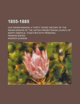 1855-1885; Our Indian Mission; a Thirty Years' History of the Indian Mission of the United Presbyterian Church of North America, Together With 1855-1885; Our Indian Mission; a Thirty Years' History of the Indian Mission of the United Presbyterian Church of North America, Together With