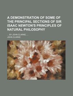 A Demonstration of Some of the Principal Sections of Sir Isaac Newton's Principles of Natural Philosophy; by John Clarke