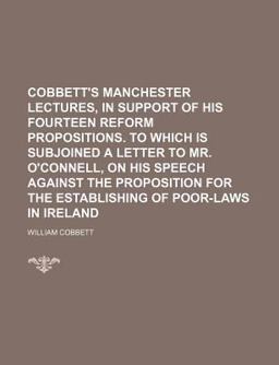 Cobbett's Manchester Lectures, in Support of His Fourteen Reform Propositions to Which Is Subjoined a Letter to Mr O'Connell, on His Speech