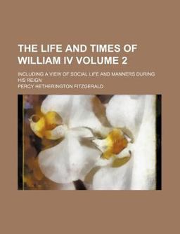 The Life and Times of William Iv; Including a View of Social Life and Manners During His Reign