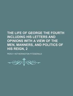 The Life of George the Fourth Including His Letters and Opinions with a View of the Men, Manners, and Politics of His Reign