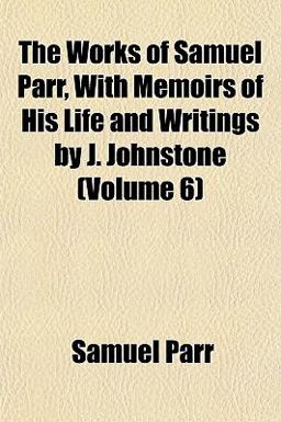 The Works of Samuel Parr, with Memoirs of His Life and Writings by J Johnstone The Works of Samuel Parr, with Memoirs of His Life and Writings by J Johnstone
