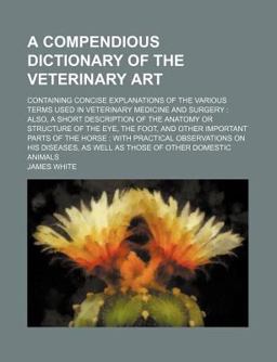 A Compendious Dictionary of the Veterinary Art; Containing Concise Explanations of the Various Terms Used in Veterinary Medicine and Surgery