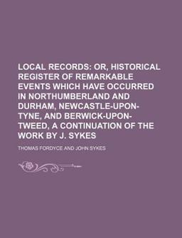 Local Records; or, Historical Register of Remarkable Events Which Have Occurred in Northumberland and Durham, Newcastle-upon-Tyne