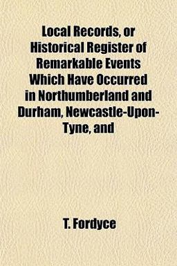 Local Records, or Historical Register of Remarkable Events Which Have Occurred in Northumberland and Durham, Newcastle-upon-Tyne, And