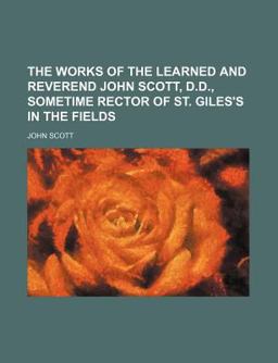 The Works of the Learned and Reverend John Scott, D D , Sometime Rector of St Giles's in the Fields
