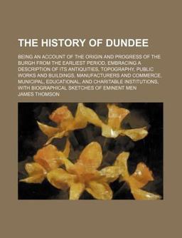The History of Dundee; Being an Account of the Origin and Progress of the Burgh from the Earliest Period, Embracing a Description of Its