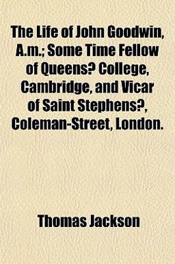 The Life of John Goodwin, a M; Some Time Fellow of Queens? College, Cambridge, and Vicar of Saint Stephens?, Coleman-Street, London
