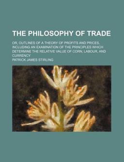 The Philosophy of Trade; or, Outlines of a Theory of Profits and Prices, Including an Examination of the Principles Which Determine