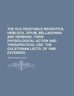 The Old Vegetable Neurotics, Hemlock, Opium, Belladonna and Henbane, Their Physiological Action and Therapeutical Use; the Gulstonian Lects Of