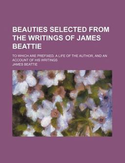 Beauties Selected from the Writings of James Beattie; to Which Are Prefixed, a Life of the Author, and an Account of His Writings