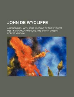 John de Wycliffe; a Monograph, with Some Account of the Wycliffe Mss in Oxford, Cambridge, the British Museum John de Wycliffe; a Monograph, with Some Account of the Wycliffe Mss in Oxford, Cambridge, the British Museum