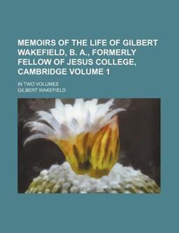 Memoirs of the Life of Gilbert Wakefield, B a , Formerly Fellow of Jesus College, Cambridge; In