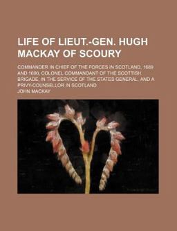 Life of Lieut -Gen Hugh MacKay of Scoury; Commander in Chief of the Forces in Scotland, 1689 and 1690, Colonel Commandant of the Scottish Life of Lieut -Gen Hugh MacKay of Scoury; Commander in Chief of the Forces in Scotland, 1689 and 1690, Colonel Commandant of the Scottish