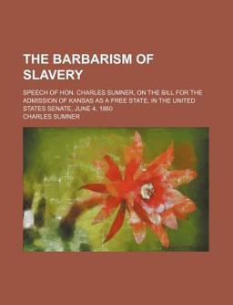 The Barbarism of Slavery; Speech of Hon Charles Sumner, on the Bill for the Admission of Kansas As a Free State, in the United States Senate The Barbarism of Slavery; Speech of Hon Charles Sumner, on the Bill for the Admission of Kansas As a Free State, in the United States Senate