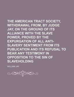 The American Tract Society, Withdrawal from, by Judge Jay, on the Ground of Its Alliance with the Slave Power, Proved by the Expurgation of All