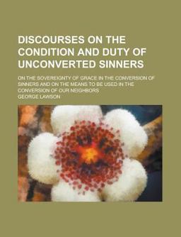 Discourses on the Condition and Duty of Unconverted Sinners; on the Sovereignty of Grace in the Conversion of Sinners and on the Means to Be Discourses on the Condition and Duty of Unconverted Sinners; on the Sovereignty of Grace in the Conversion of Sinners and on the Means to Be