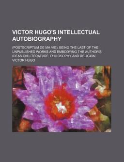 Victor Hugo's Intellectual Autobiography;; Being the Last of the Unpublished Works and Embodying the Author's Ideas On