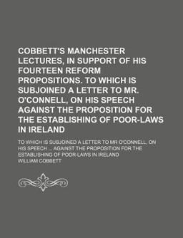 Cobbett's Manchester Lectures, in Support of His Fourteen Reform Propositions; to Which Is Subjoined a Letter to Mr O'Connell, on His Speech