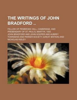 The Writings of John Bradford, M a; Fellow of Pembroke Hall, Cambridge, and Prebendary of St Paul's, Martyr 1555