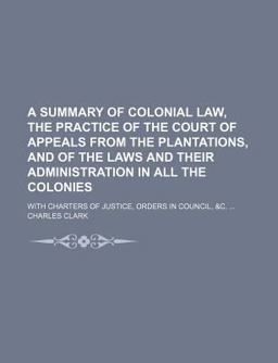 A Summary of Colonial Law, the Practice of the Court of Appeals from the Plantations, and of the Laws and Their Administration in All