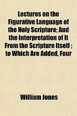 Lectures on the Figurative Language of the Holy Scripture; and the Interpretation of It from the Scripture Itself; to Which Are Added