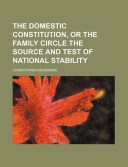 The Domestic Constitution, or the Family Circle the Source and Test of National Stability