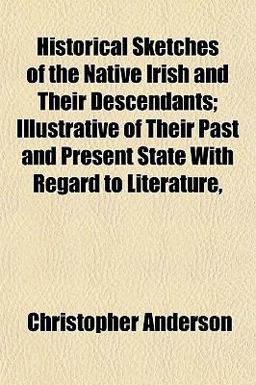 Historical Sketches of the Native Irish and Their Descendants; Illustrative of Their Past and Present State with Regard to Literature