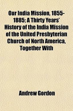 Our India Mission, 1855-1885; a Thirty Years' History of the India Mission of the United Presbyterian Church of North America, Together With Our India Mission, 1855-1885; a Thirty Years' History of the India Mission of the United Presbyterian Church of North America, Together With