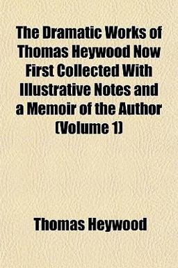 The Dramatic Works of Thomas Heywood Now First Collected with Illustrative Notes and a Memoir of the Author