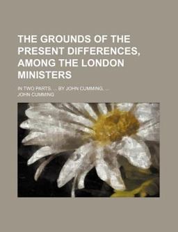 The Grounds of the Present Differences, among the London Ministers; in Two Parts by John Cumming