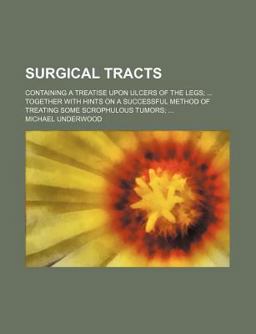 Surgical Tracts; Containing a Treatise upon Ulcers of the Legs; Together with Hints on a Successful Method of Treating Some Scrophulous Tumors;