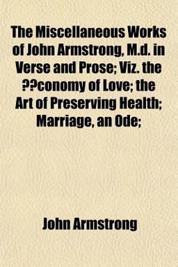 The Miscellaneous Works of John Armstrong, M D in Verse and Prose; Viz the Å¿Conomy of Love; the Art of Preserving Health; Marriage, an Ode;
