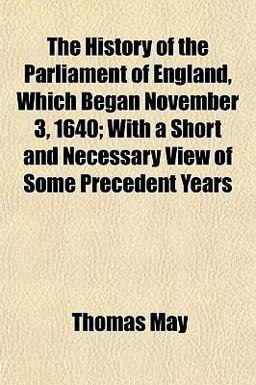 The History of the Parliament of England, Which Began November 3, 1640; with a Short and Necessary View of Some Precedent Years