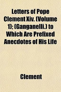 Letters of Pope Clement Xiv; to Which Are Prefixed Anecdotes of His Life