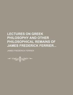 Lectures on Greek Philosophy and Other Philosophical Remains of James Frederick Ferrier
