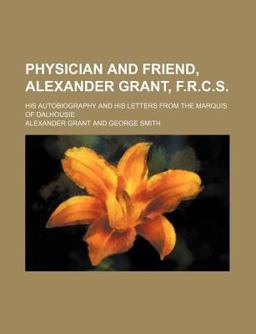 Physician and Friend, Alexander Grant, F R C S; His Autobiography and His Letters from the Marquis of Dalhousie
