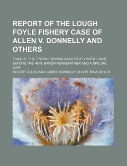 Report of the Lough Foyle Fishery Case of Allen V Donnelly and Others; Tried at the Tyrone Spring Assizes at Omagh, 1856, Before the Hon