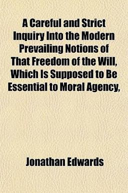 A Careful and Strict Inquiry into the Modern Prevailing Notions of That Freedom of the Will, Which Is Supposed to Be Essential to Moral Agency
