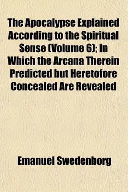 The Apocalypse Explained According to the Spiritual Sense; in Which the Arcana Therein Predicted but Heretofore Concealed Are Revealed