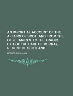 An Importial Account of the Affairs of Scotland from the of K James V to the Tragic Exit of the Earl of Murray, Regent of Scotland