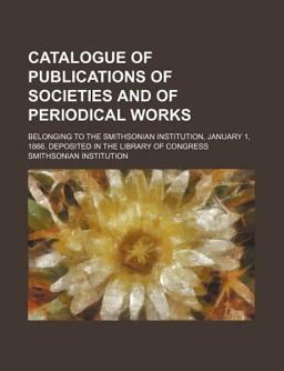 Catalogue of Publications of Societies and of Periodical Works; Belonging to the Smithsonian Institution, January 1, 1866 Deposited In